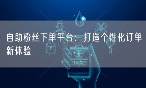 自助粉丝下单平台：打造个性化订单新体验