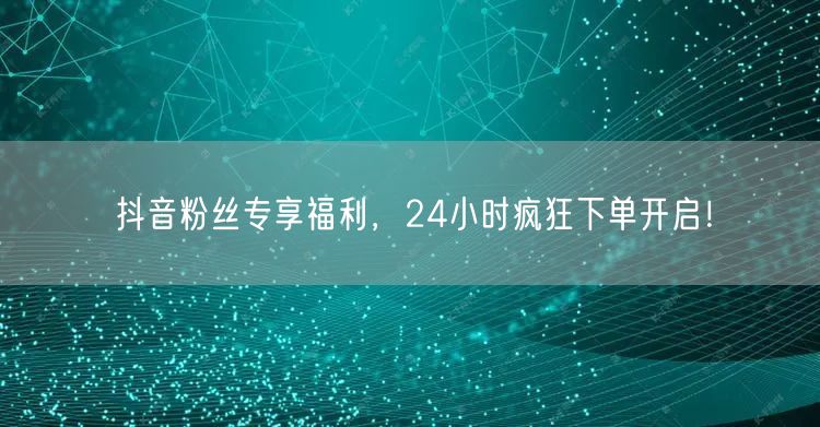 抖音粉丝专享福利，24小时疯狂下单开启！