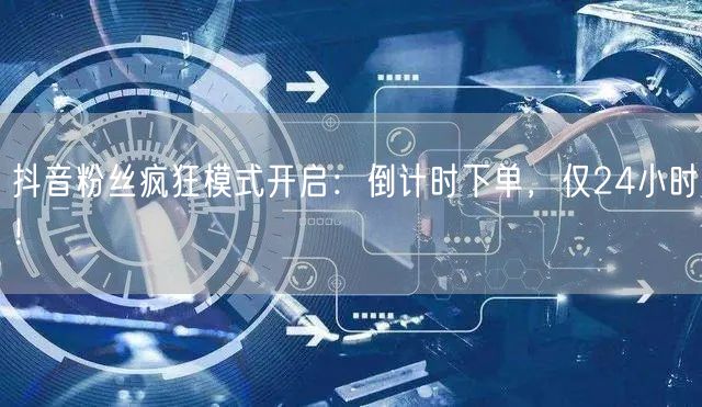 抖音粉丝疯狂模式开启：倒计时下单，仅24小时！