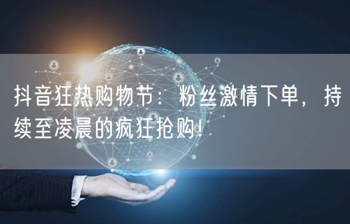 抖音狂热购物节：粉丝激情下单，持续至凌晨的疯狂抢购！
