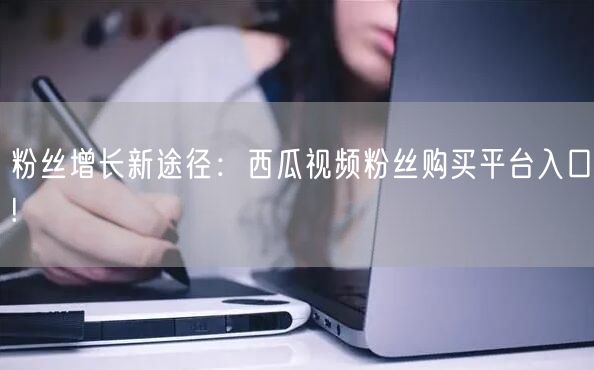 粉丝增长新途径：西瓜视频粉丝购买平台入口!