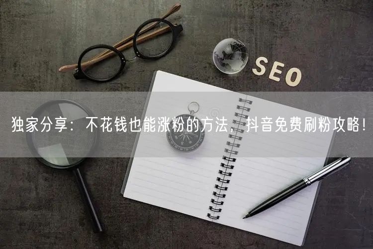 独家分享：不花钱也能涨粉的方法，抖音免费刷粉攻略！