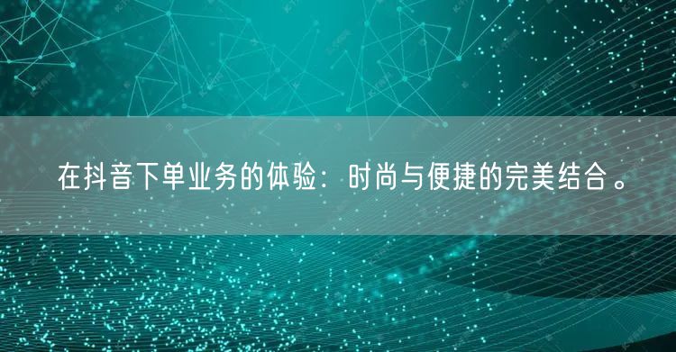 在抖音下单业务的体验：时尚与便捷的完美结合。