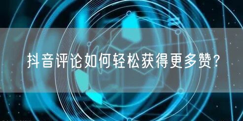 抖音评论如何轻松获得更多赞？