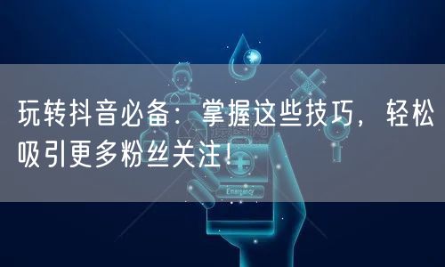 玩转抖音必备：掌握这些技巧，轻松吸引更多粉丝关注！