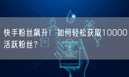 快手粉丝飙升！如何轻松获取10000活跃粉丝？