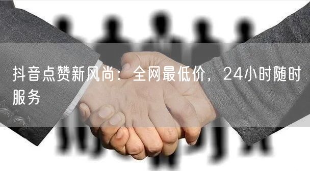 抖音点赞新风尚：全网最低价，24小时随时服务