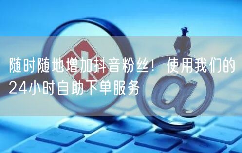 随时随地增加抖音粉丝！使用我们的24小时自助下单服务